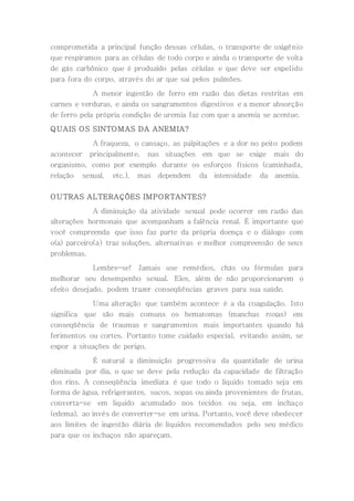comprometida a principal função dessas células, o transporte de oxigênio
que respiramos para as células de todo corpo e ainda o transporte de volta
de gás carbônico que é produzido pelas células e que deve ser expelido
para fora do corpo, através do ar que sai pelos pulmões.
A menor ingestão de ferro em razão das dietas restritas em
carnes e verduras, e ainda os sangramentos digestivos e a menor absorção
de ferro pela própria condição de uremia faz com que a anemia se acentue.
QUAIS OS SINTOMAS DA ANEMIA?
A fraqueza, o cansaço, as palpitações e a dor no peito podem
acontecer principalmente, nas situações em que se exige mais do
organismo, como por exemplo durante os esforços físicos (caminhada,
relação sexual, etc.), mas dependem da intensidade da anemia.
OUTRAS ALTERAÇÕES IMPORTANTES?
A diminuição da atividade sexual pode ocorrer em razão das
alterações hormonais que acompanham a falência renal. É importante que
você compreenda que isso faz parte da própria doença e o diálogo com
o(a) parceiro(a) traz soluções, alternativas e melhor compreensão de seus
problemas.
Lembre-se! Jamais use remédios, chás ou fórmulas para
melhorar seu desempenho sexual. Eles, além de não proporcionarem o
efeito desejado, podem trazer conseqüências graves para sua saúde.
Uma alteração que também acontece é a da coagulação. Isto
significa que são mais comuns os hematomas (manchas roxas) em
conseqüência de traumas e sangramentos mais importantes quando há
ferimentos ou cortes. Portanto tome cuidado especial, evitando assim, se
expor a situações de perigo.
É natural a diminuição progressiva da quantidade de urina
eliminada por dia, o que se deve pela redução da capacidade de filtração
dos rins. A conseqüência imediata é que todo o liquido tomado seja em
forma de água, refrigerantes, sucos, sopas ou ainda provenientes de frutas,
converta-se em liquido acumulado nos tecidos ou seja, em inchaço
(edema), ao invés de converter-se em urina. Portanto, você deve obedecer
aos limites de ingestão diária de líquidos recomendados pelo seu médico
para que os inchaços não apareçam.
 