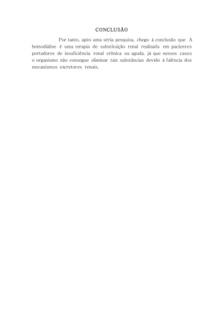 CONCLUSÃO
Por tanto, após uma séria pesquisa, chego à conclusão que A
hemodiálise é uma terapia de substituição renal realizada em pacientes
portadores de insuficiência renal crônica ou aguda, já que nesses casos
o organismo não consegue eliminar tais substâncias devido à falência dos
mecanismos excretores renais.
 