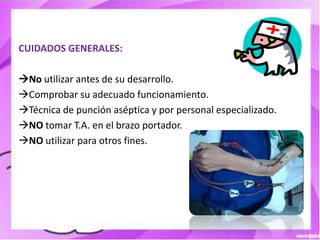 CUIDADOS GENERALES:

No utilizar antes de su desarrollo.
Comprobar su adecuado funcionamiento.
Técnica de punción aséptica y por personal especializado.
NO tomar T.A. en el brazo portador.
NO utilizar para otros fines.
 