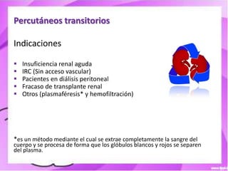 Percutáneos transitorios

Indicaciones

   Insuficiencia renal aguda
   IRC (Sin acceso vascular)
   Pacientes en diálisis peritoneal
   Fracaso de transplante renal
   Otros (plasmaféresis* y hemofiltración)




*es un método mediante el cual se extrae completamente la sangre del
cuerpo y se procesa de forma que los glóbulos blancos y rojos se separen
del plasma.
 