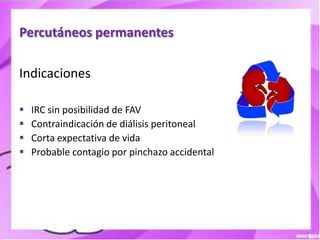 Percutáneos permanentes

Indicaciones

   IRC sin posibilidad de FAV
   Contraindicación de diálisis peritoneal
   Corta expectativa de vida
   Probable contagio por pinchazo accidental
 