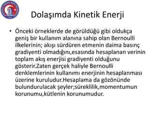 Dolaşımda Kinetik Enerji
• Önceki örneklerde de görüldüğü gibi oldukça
geniş bir kullanım alanına sahip olan Bernoulli
ilkelerinin; akışı sürdüren etmenin daima basınç
gradiyenti olmadığını,esasında hesaplanan verinin
toplam akış enerjisi gradiyenti olduğunu
gösterir.Zaten gerçek haliyle Bernoulli
denklemlerinin kullanımı enerjinin hesaplanması
üzerine kuruludur.Hesaplama da gözönünde
bulundurulacak şeyler;süreklilik,momentumun
korunumu,kütlenin korunumudur.
 