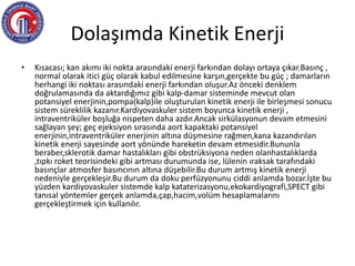 Dolaşımda Kinetik Enerji
• Kısacası; kan akımı iki nokta arasındaki enerji farkından dolayı ortaya çıkar.Basınç ,
normal olarak itici güç olarak kabul edilmesine karşın,gerçekte bu güç ; damarların
herhangi iki noktası arasındaki enerji farkından oluşur.Az önceki denklem
doğrulamasında da aktardığımız gibi kalp-damar sisteminde mevcut olan
potansiyel enerjinin,pompa(kalp)ile oluşturulan kinetik enerji ile birleşmesi sonucu
sistem süreklilik kazanır.Kardiyovaskuler sistem boyunca kinetik enerji ,
intraventriküler boşluğa nispeten daha azdır.Ancak sirkülasyonun devam etmesini
sağlayan şey; geç ejeksiyon sırasında aort kapaktaki potansiyel
enerjinin,intraventriküler enerjinin altına düşmesine rağmen,kana kazandırılan
kinetik enerji sayesinde aort yönünde hareketin devam etmesidir.Bununla
beraber,sklerotik damar hastalıkları gibi obstrüksiyona neden olanhastalıklarda
,tıpkı roket teorisindeki gibi artması durumunda ise, lülenin ıraksak tarafındaki
basınçlar atmosfer basıncının altına düşebilir.Bu durum artmış kinetik enerji
nedeniyle gerçekleşir.Bu durum da doku perfüzyonunu ciddi anlamda bozar.İşte bu
yüzden kardiyovaskuler sistemde kalp kataterizasyonu,ekokardiyografi,SPECT gibi
tanısal yöntemler gerçek anlamda,çap,hacim,volüm hesaplamalarını
gerçekleştirmek için kullanılır.
 