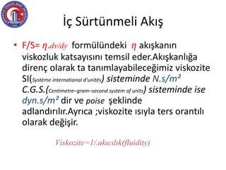 İç Sürtünmeli Akış
• F/S= ƞ.dv/dy formülündeki ƞ akışkanın
viskozluk katsayısını temsil eder.Akışkanlığa
direnç olarak ta tanımlayabileceğimiz viskozite
SI(Système international d'unités) sisteminde N.s/m²
C.G.S.(Centimetre–gram–second system of units) sisteminde ise
dyn.s/m² dir ve poise şeklinde
adlandırılır.Ayrıca ;viskozite ısıyla ters orantılı
olarak değişir.
Viskozite=1/.akıcılık(fluidity)
 
