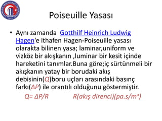 Poiseuille Yasası
• Aynı zamanda Gotthilf Heinrich Ludwig
Hagen‘e ithafen Hagen-Poiseuille yasası
olarakta bilinen yasa; laminar,uniform ve
vizköz bir akışkanın ,luminar bir kesit içinde
hareketini tanımlar.Buna göre;iç sürtünmeli bir
akışkanın yatay bir borudaki akış
debisinin(Q)boru uçları arasındaki basınç
farkı(ΔP) ile orantılı olduğunu göstermiştir.
Q= ΔP/R R(akış direnci)(pa.s/mᵌ)
 