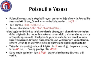 Poiseuille Yasası
• Poiseuille yasasında akışı belirleyen en temel öğe dirençtir.Poiseuille
yasasındaki direnç,Ohm kanunun fraksiyonudur . I=V/R
• Seri akımda R=R1+R2+R3+R4+ …
• Paralel akımda ise 1/R=1/R1+1/R2+/1R3+/1R4+ …
olarak gösterilir.Yani paralel akımlarda direnç,seri akım dirençlerinden
daha düşüktür.Bu nedenle vaskuler sistemdeki dallanmalar ve ayrıca
arteryel yapısının düz kaslı,venöz yapının valvuler ve esnek olması
kardiyovaskuler direncin düzenlenmesine ve korunum kanunlarının
sistem üstünde mükemmel şekilde sürmesine katkı sağlmaktadır.
• Yatay bir akış yatağında ,çok küçük bir dl uzunluğu boyunca basınç
farkı dP ise ; Basınç gradiyenti= dP/dl
• Daha uzun kesimleri için ΔP/ Δl oranına ise basınç düşmesi adı
verilir.
 
