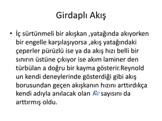 Girdaplı Akış
• İç sürtünmeli bir akışkan ,yatağında akıyorken
bir engelle karşılaşıyorsa ,akış yatağındaki
çeperler pürüzlü ise ya da akış hızı belli bir
sınırın üstüne çıkıyor ise akım laminer den
türbülan a doğru bir kayma gösterir.Reynold
un kendi deneylerinde gösterdiği gibi akış
borusundan geçen akışkanın hızını arttırdıkça
kendi adıyla anılacak olan Re sayısını da
arttırmış oldu.
 