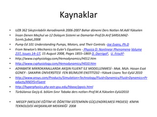 Kaynaklar
• UZB 362 Sıkıştırılabilir Aerodinamik 2006-2007 Bahar dönemi Ders Notları M.Adil Yükselen
• İnsan Denen Meçhul ve-12 Dolaşım Sistemi ve Damarlar-Prof.Dr.Arif SARSILMAZ-
Sızıntı,Şubat,2008
• Pump Ed 101 Understanding Pumps, Motors, and Their Controls -Joe Evans, Ph.D
• From Newton’s Mechanics to Euler’s Equations - Physica D: Nonlinear Phenomena Volume
237, Issues 14–17, 15 August 2008, Pages 1855–1869 O. Darrigola, U. Frischb,
• http://www.cvphysiology.com/Hemodynamics/H012.htm
• http://www.cvphysiology.com/Hemodynamics/H010.htm
• ADYABATİK MİKROKANALLARDA AKIŞIN FLUENT İLE MODELLENMESİ - Mak. Müh. Hasan Esat
GÜNEY - SAKARYA ÜNİVERSİTESİ FEN BİLİMLERİ ENSTİTÜSÜ –Yüksek Lisans Tezi-Eylül 2010
• http://www.ansys.com/Products/Simulation+Technology/Fluid+Dynamics/Fluid+Dynamics+Pr
oducts/ANSYS+Fluent
• http://hyperphysics.phy-astr.gsu.edu/hbase/ppois.html
• Türbülansa Geçiş-6. bölüm-Sınır Tabaka ders notları-Prof.M.A.Yükselen-Eylül2010
• MEGEP (MESLEKİ EĞİTİM VE ÖĞRETİM SİSTEMİNİN GÜÇLENDİRİLMESİ PROJESİ) KİMYA
TEKNOLOJİSİ AKIŞKANLAR MEKANİĞİ 2008
 