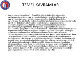 TEMEL KAVRAMLAR
• Kavram olarak hemodinami ; Temel fizik bilimlerinden hidrodinamiğin
kardiyovaskuler sisteme uyarlanmasıdır.O yüzden bazı fiziksel kuramların
uyarlanmasından önce yeniden gözden geçirilmesinde fayda vardır.Bu
kuramlardan ilki ;akışkanlar ve temel özellikleridir.Akışkanlar;kayma gerilimi altında
sürekli yer değiştiren, sıkıştırılabilir ve sıkıltırılamaz akışkanlar olarak
tanımlanır.Akışkanların viskozitesi kayma gerilimine olan mukavemetini
belirler.Yani; kayma gerilimine direnç visköz akışkanlarda daha yüksek
olur.Konumuz gereği temel akışkanımız olan kan ; viskozite sınıflandırmasında(ideal
akışkan→plastik)psödo-plastik yapıya sahiptir.Akışkanları kapalı ya da yarı kapalı
ortamlarda hareket etmeye zorlayan kuvvetlere ise makalama kuvvetleri
denmekteydi.Akışkanın makaslama kuvvetine olan direnci vizköz akışkanlarda daha
çok ısı enerjisine dönüşürken,ideal akışkana yaklaştıkça tepki, hareket enerjisi
şeklinde ortaya çıkar.Hareket enerjisi kazanmış akışkanın hareketi laminar(kararlı)
veya türbülan akım şeklinde olabilir.Laminar akım, akışkan hacminin akış çizgileri
doğrultusunda hareket etmesidir.Luminal bir düzlemde akışkanın hareketleri
gözlemlendiğinde makaslama kuvvetlerine en az maruz kalan ,merkezdeki akış
çizgilerinin hızlarının en yüksek akımlar olduğu gözlenir.Ayrıca hızı etkileyen bir
diğer faktörde düzlemin farklı noktalarındaki yükseklik farkıdır.akış yönünde (h)
yüksekliği arttıkça akışkanın hızı azalır, azaldıkça hız artar.
 
