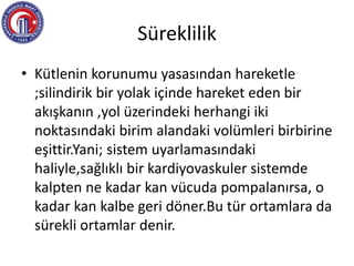 Süreklilik
• Kütlenin korunumu yasasından hareketle
;silindirik bir yolak içinde hareket eden bir
akışkanın ,yol üzerindeki herhangi iki
noktasındaki birim alandaki volümleri birbirine
eşittir.Yani; sistem uyarlamasındaki
haliyle,sağlıklı bir kardiyovaskuler sistemde
kalpten ne kadar kan vücuda pompalanırsa, o
kadar kan kalbe geri döner.Bu tür ortamlara da
sürekli ortamlar denir.
 