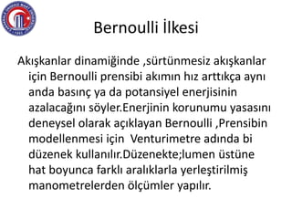 Bernoulli İlkesi
Akışkanlar dinamiğinde ,sürtünmesiz akışkanlar
için Bernoulli prensibi akımın hız arttıkça aynı
anda basınç ya da potansiyel enerjisinin
azalacağını söyler.Enerjinin korunumu yasasını
deneysel olarak açıklayan Bernoulli ,Prensibin
modellenmesi için Venturimetre adında bi
düzenek kullanılır.Düzenekte;lumen üstüne
hat boyunca farklı aralıklarla yerleştirilmiş
manometrelerden ölçümler yapılır.
 
