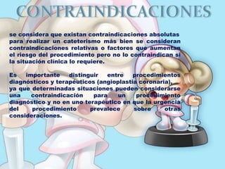 se considera que existan contraindicaciones absolutas
para realizar un cateterismo más bien se consideran
contraindicaciones relativas o factores que aumentan
el riesgo del procedimiento pero no lo contraindican si
la situación clínica lo requiere.
Es importante distinguir entre procedimientos
diagnósticos y terapéuticos (angioplastia coronaria),
ya que determinadas situaciones pueden considerarse
una contraindicación para un procedimiento
diagnóstico y no en uno terapéutico en que la urgencia
del procedimiento prevalece sobre otras
consideraciones.
 