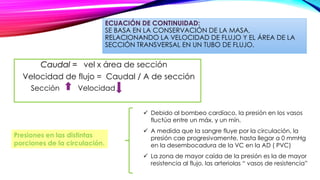 ECUACIÓN DE CONTINUIDAD:
SE BASA EN LA CONSERVACIÓN DE LA MASA,
RELACIONANDO LA VELOCIDAD DE FLUJO Y EL ÁREA DE LA
SECCIÓN TRANSVERSAL EN UN TUBO DE FLUJO.
Caudal = vel x área de sección
Velocidad de flujo = Caudal / A de sección
Sección Velocidad
 Debido al bombeo cardíaco, la presión en los vasos
fluctúa entre un máx. y un mín.
 A medida que la sangre fluye por la circulación, la
presión cae progresivamente, hasta llegar a 0 mmHg
en la desembocadura de la VC en la AD ( PVC)
 La zona de mayor caída de la presión es la de mayor
resistencia al flujo, las arteriolas “ vasos de resistencia”
Presiones en las distintas
porciones de la circulación.
 
