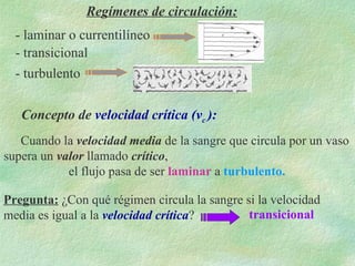 Regímenes de circulación: - laminar o currentilíneo - transicional - turbulento Cuando la  velocidad media  de la sangre que circula por un vaso supera un  valor  llamado  crítico ,  el flujo pasa de ser  laminar  a  turbulento.   Concepto de  velocidad crítica (v c  ): Pregunta:   ¿Con qué régimen circula la sangre si la velocidad media es igual a la  velocidad crítica ? transicional 