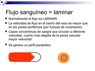 Flujo sanguíneo = laminar
   Normalmente el flujo es LAMINAR.
   La velocidad de flujo en el centro del vaso es mayor que
    en las partes periféricas (por fuerzas de rozamiento)
   Capas concéntricas de sangre que circulan a diferente
    velocidad, cuanto mas alejada de la pared vascular
    mayor velocidad
   Se genera un perfil parabólico
 