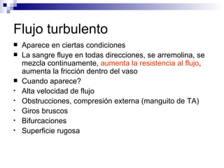 Flujo turbulento
   Aparece en ciertas condiciones
   La sangre fluye en todas direcciones, se arremolina, se
    mezcla continuamente, aumenta la resistencia al flujo,
    aumenta la fricción dentro del vaso
   Cuando aparece?
•   Alta velocidad de flujo
•   Obstrucciones, compresión externa (manguito de TA)
•   Giros bruscos
•   Bifurcaciones
•   Superficie rugosa
 