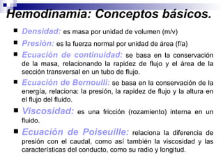 Hemodinamia: Conceptos básicos.
    Densidad: es masa por unidad de volumen (m/v)
    Presión: es la fuerza normal por unidad de área (f/a)
    Ecuación de continuidad: se basa en la conservación
     de la masa, relacionando la rapidez de flujo y el área de la
     sección transversal en un tubo de flujo.
    Ecuación de Bernoulli: se basa en la conservación de la
     energía, relaciona: la presión, la rapidez de flujo y la altura en
     el flujo del fluido.
    Viscosidad:        es una fricción (rozamiento) interna en un
     fluido.
    Ecuación de Poiseuille:             relaciona la diferencia de
     presión con el caudal, como así también la viscosidad y las
     características del conducto, como su radio y longitud.
 