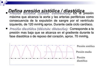 
    Defina sistólica (sístole: contracción): Es la presión
    Presión
            presión sistólica / diastólica
    máxima que alcanza la aorta y las arterias periféricas como
    consecuencia de la expulsión de sangre por el ventrículo
    izquierdo, de 120 mmHg aprox. Durante cada ciclo cardíaco.
   Presión diastólica (diástole: dilatación): Corresponde a la
    presión mas baja que se alcanza en el gradiente durante la
    fase diastólica o de reposo del corazón, aprox. 70 mmHg.


                                                   Presión sistólica

                                                  Presión media

                                                   Presión
                                                   diastólica
 