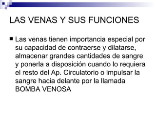 LAS VENAS Y SUS FUNCIONES

   Las venas tienen importancia especial por
    su capacidad de contraerse y dilatarse,
    almacenar grandes cantidades de sangre
    y ponerla a disposición cuando lo requiera
    el resto del Ap. Circulatorio o impulsar la
    sangre hacia delante por la llamada
    BOMBA VENOSA
 