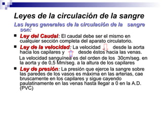 Leyes de la circulación de la sangre
Las leyes generales de la circulación de la sangre
  son:
 Ley del Caudal: El caudal debe ser el mismo en
  cualquier sección completa del aparato circulatorio.
 Ley de la velocidad: La velocidad           desde la aorta
  hacia los capilares y     desde éstos hacia las venas.
  La velocidad sanguínea es del orden de los 30cm/seg. en
  la aorta y de 0,5 Mm/seg. a la altura de los capilares
 Ley de presión: La presión que ejerce la sangre sobre
  las paredes de los vasos es máxima en las arterias, cae
  bruscamente en los capilares y sigue cayendo
  paulatinamente en las venas hasta llegar a 0 en la A.D.
  (PVC)
 