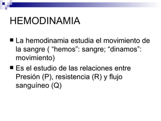 HEMODINAMIA
 La hemodinamia estudia el movimiento de
  la sangre ( “hemos”: sangre; “dinamos”:
  movimiento)
 Es el estudio de las relaciones entre
  Presión (P), resistencia (R) y flujo
  sanguíneo (Q)
 
