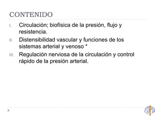 CONTENIDO
I. Circulación; biofísica de la presión, flujo y
resistencia.
II. Distensibilidad vascular y funciones de los
sistemas arterial y venoso *
III. Regulación nerviosa de la circulación y control
rápido de la presión arterial.
 