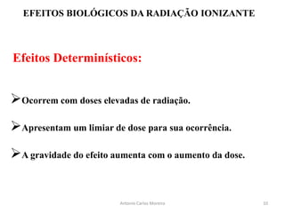 EFEITOS BIOLÓGICOS DA RADIAÇÃO IONIZANTE
Efeitos Determinísticos:
Ocorrem com doses elevadas de radiação.
Apresentam um limiar de dose para sua ocorrência.
A gravidade do efeito aumenta com o aumento da dose.
Antonio Carlos Moreira 10
 