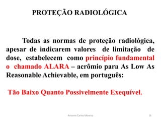 PROTEÇÃO RADIOLÓGICA
Todas as normas de proteção radiológica,
apesar de indicarem valores de limitação de
dose, estabelecem como princípio fundamental
o chamado ALARA – acrômio para As Low As
Reasonable Achievable, em português:
Tão Baixo Quanto Possivelmente Exequível.
Antonio Carlos Moreira 16
 