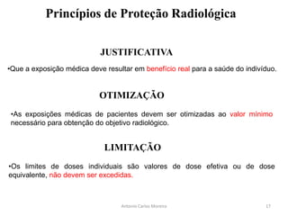 Princípios de Proteção Radiológica
JUSTIFICATIVA
OTIMIZAÇÃO
LIMITAÇÃO
Antonio Carlos Moreira
•Que a exposição médica deve resultar em benefício real para a saúde do indivíduo.
•As exposições médicas de pacientes devem ser otimizadas ao valor mínimo
necessário para obtenção do objetivo radiológico.
•Os limites de doses individuais são valores de dose efetiva ou de dose
equivalente, não devem ser excedidas.
17
 