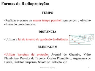 Formas de Radioproteção:
TEMPO
•Realizar o exame no menor tempo possível sem perder o objetivo
clinico do procedimento.
DISTÂNCIA
•Utilizar a lei do inverso do quadrado da distância.
BLINDAGEM
•Utilizar barreiras de proteção: Avental de Chumbo, Vidro
Plumbífero, Protetor de Tireóide, Óculos Plumbífero, Argamassa de
Barita, Protetor Suspenso, Saiote de Proteção, etc.
Antonio Carlos Moreira 18
 