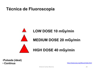Antonio Carlos Moreira
Técnica de Fluoroscopia
LOW DOSE 10 mGy/min
MEDIUM DOSE 20 mGy/min
HIGH DOSE 40 mGy/min
•Pulsada (ideal)
• Continua http://www.iaea.org/About/index.html
28
 