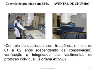 Controle de Qualidade
Antonio Carlos Moreira
Controle de qualidade em EPIs. - AVENTAL DE CHUMBO
•Controle de qualidade, com freqüência mínima de
01 a 02 anos (dependendo da conservação),
verificação a integridade das vestimentas de
proteção individual. (Portaria 453/98).
38
 