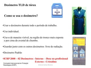 •Usar o dosimetro durante todo o período de trabalho.
•Uso individual.
•Use-o de maneira visível, na região do tronco mais exposta
e por cima do avental de chumbo.
•Guardar junto com os outros dosimetros livre de radiação.
•Dosimetro Padrão
•ICRP 2000 – 02 Dosimetros - Interno - Dose no profissional
Externo - Cristalino
Como se usa o dosimetro?
Dosimetro TLD de tórax
Antonio Carlos Moreira
Comissão Internacional em Proteção
Radiológica (ICRP). 41
 