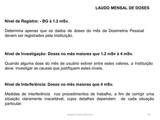 Nível de Registro: - BG à 1.2 mSv.
Determina apenas que os dados de doses do mês da Dosimetria Pessoal
devem ser registrados pela Instituição.
Antonio Carlos Moreira
Nível de Investigação: Doses no mês maiores que 1.2 mSv à 4 mSv.
Quando alguma dose do mês de usuário estiver entre estes valores, a Instituição
deve investigar as causas que justifiquem estes níveis.
Nível de Interferência: Doses no mês maiores que 4 mSv.
Medidas de interferência nos procedimentos de trabalho, a fim de corrigir uma
situação claramente inaceitável, cujos detalhes dependem de cada situação
particular.
LAUDO MENSAL DE DOSES
43
 