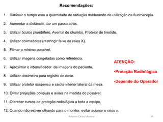Antonio Carlos Moreira
1. Diminuir o tempo e/ou a quantidade de radiação moderando na utilização da fluoroscopia.
2. Aumentar a distância, dar um passo atrás.
3. Utilizar óculos plumbífero, Avental de chumbo, Protetor de tireóide.
4. Utilizar colimadores (restringir feixe de raios X).
5. Filmar o mínimo possível.
6. Utilizar imagens congeladas como referência.
7. Aproximar o intensificador de imagens do paciente.
8. Utilizar dosímetro para registro de dose.
9. Utilizar protetor suspenso e saiote inferior lateral da mesa.
10. Evitar projeções obliquas e axiais na medida do possível.
11. Oferecer cursos de proteção radiológica a toda a equipe.
12. Quando não estiver olhando para o monitor, evitar acionar o raios x.
Recomendações:
ATENÇÃO:
•Proteção Radiológica
•Depende do Operador
44
 