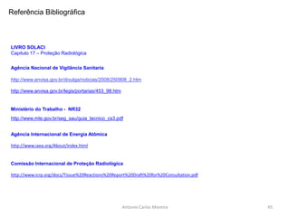 Antonio Carlos Moreira
http://www.icrp.org/docs/Tissue%20Reactions%20Report%20Draft%20for%20Consultation.pdf
http://www.iaea.org/About/index.html
http://www.mte.gov.br/seg_sau/guia_tecnico_cs3.pdf
LIVRO SOLACI
Capitulo 17 – Proteção Radiológica
Referência Bibliográfica
http://www.anvisa.gov.br/legis/portarias/453_98.htm
http://www.anvisa.gov.br/divulga/noticias/2008/250908_2.htm
Agência Internacional de Energia Atômica
Ministério do Trabalho - NR32
Agência Nacional de Vigilância Sanitaria
Comissão Internacional de Proteção Radiológica
45
 