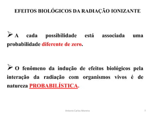 EFEITOS BIOLÓGICOS DA RADIAÇÃO IONIZANTE
A cada possibilidade está associada uma
probabilidade diferente de zero.
 O fenômeno da indução de efeitos biológicos pela
interação da radiação com organismos vivos é de
natureza PROBABILÍSTICA.
7Antonio Carlos Moreira
 