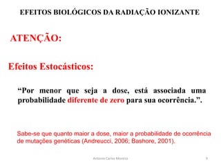 EFEITOS BIOLÓGICOS DA RADIAÇÃO IONIZANTE
ATENÇÃO:
Efeitos Estocásticos:
“Por menor que seja a dose, está associada uma
probabilidade diferente de zero para sua ocorrência.”.
Antonio Carlos Moreira
Sabe-se que quanto maior a dose, maior a probabilidade de ocorrência
de mutações genéticas (Andreucci, 2006; Bashore, 2001).
9
 