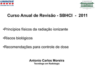 Antonio Carlos Moreira
Tecnólogo em Radiologia
•Princípios físicos da radiação ionizante
•Riscos biológicos
•Recomendações para controle de dose
Curso Anual de Revisão - SBHCI - 2011
 