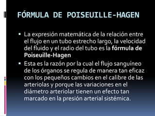 FÓRMULA DE POISEUILLE-HAGEN
 La expresión matemática de la relación entre
el flujo en un tubo estrecho largo, la velocidad
del fluido y el radio del tubo es la fórmula de
Poiseuille-Hagen
 Esta es la razón por la cual el flujo sanguíneo
de los órganos se regula de manera tan eficaz
con los pequeños cambios en el calibre de las
arteriolas y porque las variaciones en el
diámetro arteriolar tienen un efecto tan
marcado en la presión arterial sistémica.
 