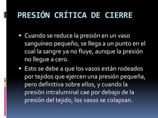 PRESIÓN CRÍTICA DE CIERRE
 Cuando se reduce la presión en un vaso
sanguíneo pequeño, se llega a un punto en el
cual la sangre ya no fluye, aunque la presión
no llegue a cero.
 Esto se debe a que los vasos están rodeados
por tejidos que ejercen una presión pequeña,
pero definitiva sobre ellos, y cuando la
presión intraluminal cae por debajo de la
presión del tejido, los vasos se colapsan.
 
