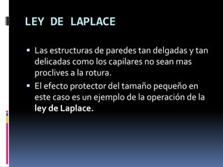 LEY DE LAPLACE
 Las estructuras de paredes tan delgadas y tan
delicadas como los capilares no sean mas
proclives a la rotura.
 El efecto protector del tamaño pequeño en
este caso es un ejemplo de la operación de la
ley de Laplace.
 