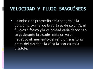 VELOCIDAD Y FLUJO SANGUÍNEOS
 La velocidad promedio de la sangre en la
porción proximal de la aorta es de 40 cm/s, el
flujo es bifásico y la velocidad varia desde 120
cm/s durante la sístole hasta un valor
negativo al momento del reflujo transitorio
antes del cierre de la válvula aortica en la
diástole.
 