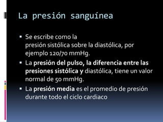 La presión sanguínea
 Se escribe como la
presión sistólica sobre la diastólica, por
ejemplo 120/70 mmHg.
 La presión del pulso, la diferencia entre las
presiones sistólica y diastólica, tiene un valor
normal de 50 mmHg.
 La presión media es el promedio de presión
durante todo el ciclo cardiaco
 