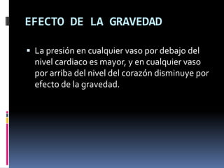 EFECTO DE LA GRAVEDAD
 La presión en cualquier vaso por debajo del
nivel cardiaco es mayor, y en cualquier vaso
por arriba del nivel del corazón disminuye por
efecto de la gravedad.
 