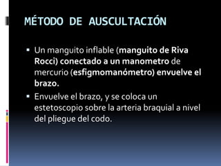 MÉTODO DE AUSCULTACIÓN
 Un manguito inflable (manguito de Riva
Rocci) conectado a un manometro de
mercurio (esfigmomanómetro) envuelve el
brazo.
 Envuelve el brazo, y se coloca un
estetoscopio sobre la arteria braquial a nivel
del pliegue del codo.
 