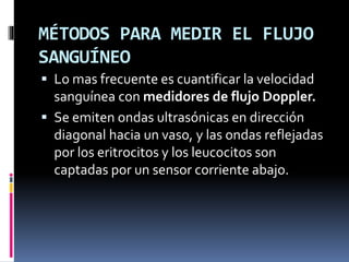 MÉTODOS PARA MEDIR EL FLUJO
SANGUÍNEO
 Lo mas frecuente es cuantificar la velocidad
sanguínea con medidores de flujo Doppler.
 Se emiten ondas ultrasónicas en dirección
diagonal hacia un vaso, y las ondas reflejadas
por los eritrocitos y los leucocitos son
captadas por un sensor corriente abajo.
 