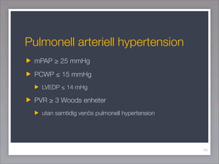 Pulmonell arteriell hypertension
 mPAP ≥ 25 mmHg
 PCWP ≤ 15 mmHg
   LVEDP ≤ 14 mHg

 PVR ≥ 3 Woods enheter
   utan samtidi...