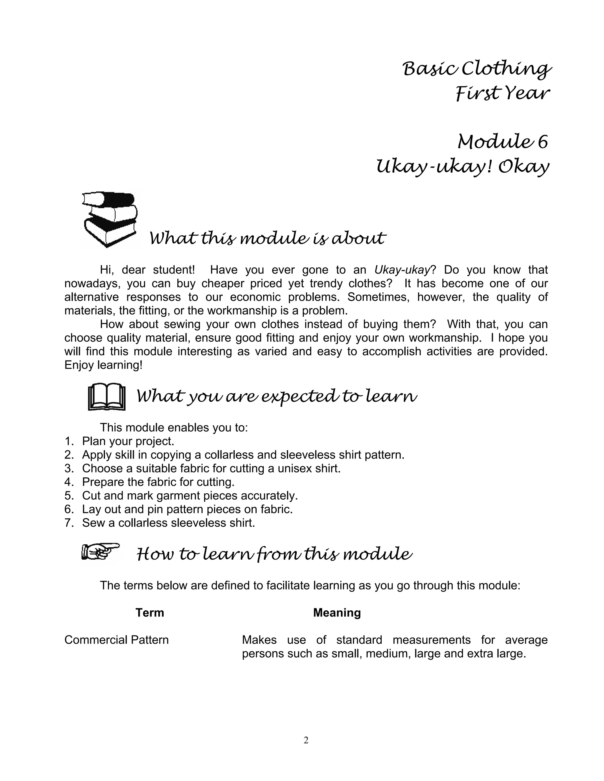 2
Basic Clothing
First Year
Module 6
Ukay-ukay! Okay
What this module is about
Hi, dear student! Have you ever gone to an Ukay-ukay? Do you know that
nowadays, you can buy cheaper priced yet trendy clothes? It has become one of our
alternative responses to our economic problems. Sometimes, however, the quality of
materials, the fitting, or the workmanship is a problem.
How about sewing your own clothes instead of buying them? With that, you can
choose quality material, ensure good fitting and enjoy your own workmanship. I hope you
will find this module interesting as varied and easy to accomplish activities are provided.
Enjoy learning!
What you are expected to learn
This module enables you to:
1. Plan your project.
2. Apply skill in copying a collarless and sleeveless shirt pattern.
3. Choose a suitable fabric for cutting a unisex shirt.
4. Prepare the fabric for cutting.
5. Cut and mark garment pieces accurately.
6. Lay out and pin pattern pieces on fabric.
7. Sew a collarless sleeveless shirt.
How to learn from this module
The terms below are defined to facilitate learning as you go through this module:
Term Meaning
Commercial Pattern Makes use of standard measurements for average
persons such as small, medium, large and extra large.
 