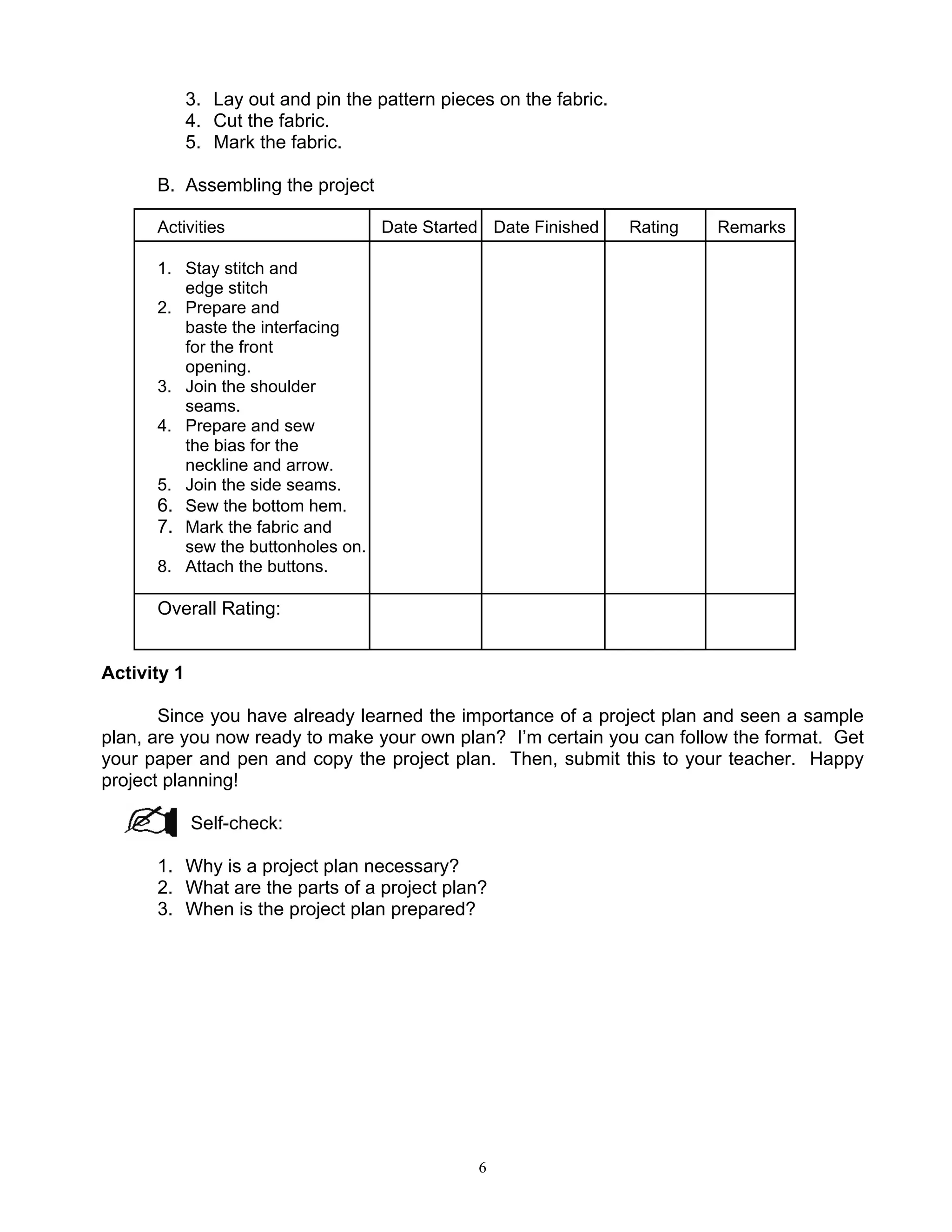 6
3. Lay out and pin the pattern pieces on the fabric.
4. Cut the fabric.
5. Mark the fabric.
B. Assembling the project
Activities Date Started Date Finished Rating Remarks
1. Stay stitch and
edge stitch
2. Prepare and
baste the interfacing
for the front
opening.
3. Join the shoulder
seams.
4. Prepare and sew
the bias for the
neckline and arrow.
5. Join the side seams.
6. Sew the bottom hem.
7. Mark the fabric and
sew the buttonholes on.
8. Attach the buttons.
Overall Rating:
Activity 1
Since you have already learned the importance of a project plan and seen a sample
plan, are you now ready to make your own plan? I’m certain you can follow the format. Get
your paper and pen and copy the project plan. Then, submit this to your teacher. Happy
project planning!
Self-check:
1. Why is a project plan necessary?
2. What are the parts of a project plan?
3. When is the project plan prepared?
 